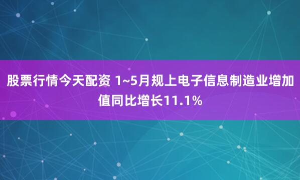 股票行情今天配资 1~5月规上电子信息制造业增加值同比增长11.1%