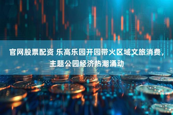 官网股票配资 乐高乐园开园带火区域文旅消费，主题公园经济热潮涌动