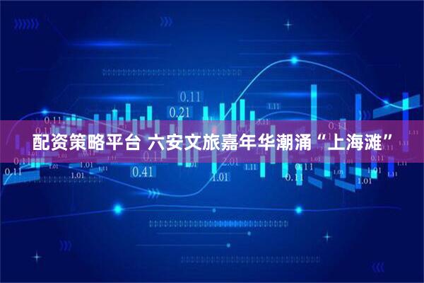 配资策略平台 六安文旅嘉年华潮涌“上海滩”