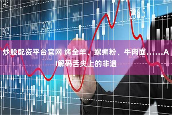 炒股配资平台官网 烤全羊、螺蛳粉、牛肉面……AI解码舌尖上的非遗