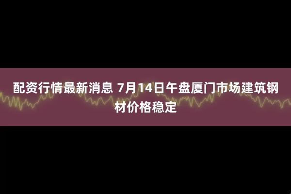 配资行情最新消息 7月14日午盘厦门市场建筑钢材价格稳定