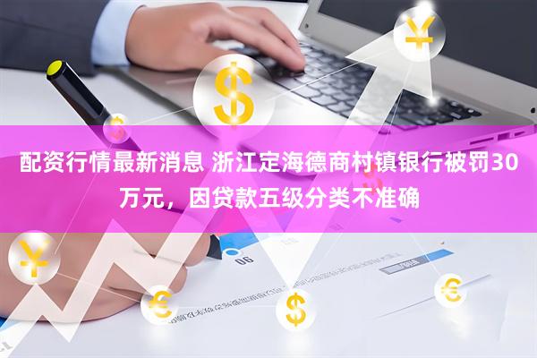 配资行情最新消息 浙江定海德商村镇银行被罚30万元，因贷款五级分类不准确