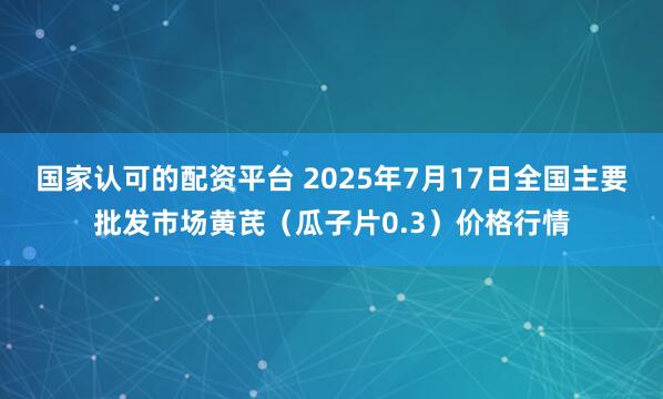 国家认可的配资平台 2025年7月17日全国主要批发市场黄芪（瓜子片0.3）价格行情