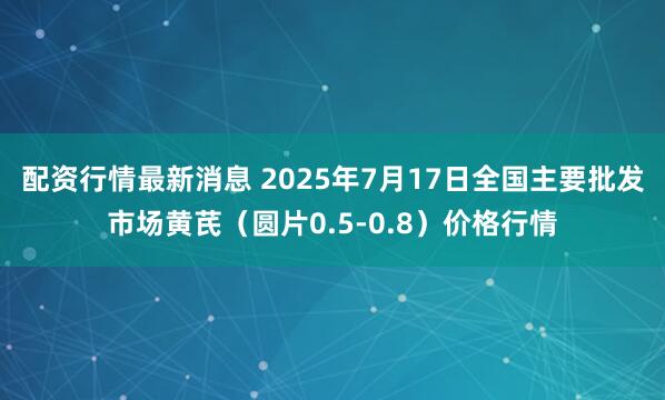 配资行情最新消息 2025年7月17日全国主要批发市场黄芪（圆片0.5-0.8）价格行情