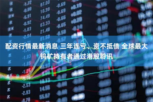 配资行情最新消息 三年连亏、资不抵债 全球最大钨矿持有者通过港股聆讯