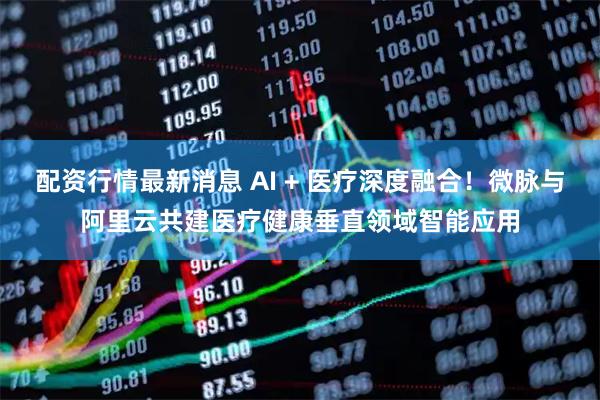 配资行情最新消息 AI + 医疗深度融合！微脉与阿里云共建医疗健康垂直领域智能应用