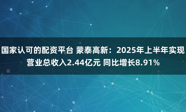 国家认可的配资平台 蒙泰高新：2025年上半年实现营业总收入2.44亿元 同比增长8.91%