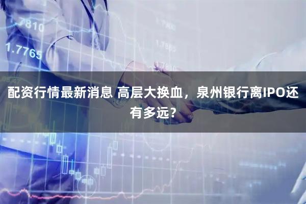 配资行情最新消息 高层大换血，泉州银行离IPO还有多远？