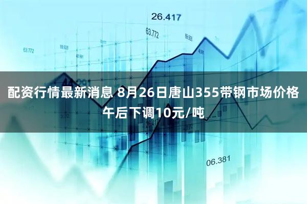 配资行情最新消息 8月26日唐山355带钢市场价格午后下调10元/吨