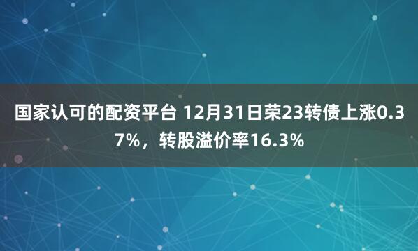 国家认可的配资平台 12月31日荣23转债上涨0.37%，转股溢价率16.3%