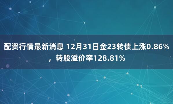 配资行情最新消息 12月31日金23转债上涨0.86%，转股溢价率128.81%