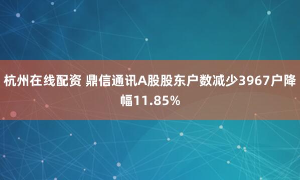 杭州在线配资 鼎信通讯A股股东户数减少3967户降幅11.85%